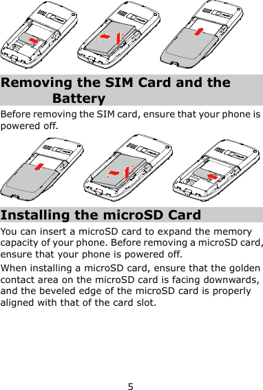 5  Removing the SIM Card and the Battery Before removing the SIM card, ensure that your phone is powered off.      Installing the microSD Card You can insert a microSD card to expand the memory capacity of your phone. Before removing a microSD card, ensure that your phone is powered off. When installing a microSD card, ensure that the golden contact area on the microSD card is facing downwards, and the beveled edge of the microSD card is properly aligned with that of the card slot. 