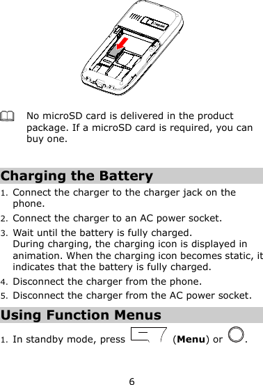 6   No microSD card is delivered in the product package. If a microSD card is required, you can buy one.  Charging the Battery 1. Connect the charger to the charger jack on the phone. 2. Connect the charger to an AC power socket.   3. Wait until the battery is fully charged. During charging, the charging icon is displayed in animation. When the charging icon becomes static, it indicates that the battery is fully charged. 4. Disconnect the charger from the phone. 5. Disconnect the charger from the AC power socket.   Using Function Menus 1. In standby mode, press    (Menu) or  . 