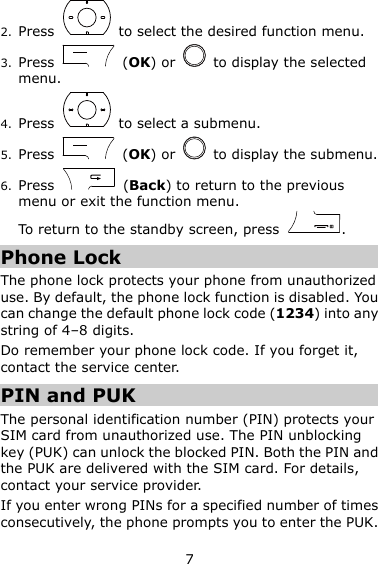 7 2. Press    to select the desired function menu. 3. Press    (OK) or    to display the selected menu. 4. Press    to select a submenu. 5. Press    (OK) or    to display the submenu. 6. Press    (Back) to return to the previous menu or exit the function menu. To return to the standby screen, press  . Phone Lock The phone lock protects your phone from unauthorized use. By default, the phone lock function is disabled. You can change the default phone lock code (1234) into any string of 4–8 digits. Do remember your phone lock code. If you forget it, contact the service center. PIN and PUK The personal identification number (PIN) protects your SIM card from unauthorized use. The PIN unblocking key (PUK) can unlock the blocked PIN. Both the PIN and the PUK are delivered with the SIM card. For details, contact your service provider. If you enter wrong PINs for a specified number of times consecutively, the phone prompts you to enter the PUK. 