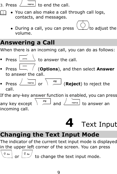 9 3. Press    to end the call.   You can also make a call through call logs, contacts, and messages.  During a call, you can press  to adjust the volume. Answering a Call When there is an incoming call, you can do as follows:  Press    to answer the call.  Press    (Options), and then select Answer to answer the call.  Press    or    (Reject) to reject the call. If the any-key answer function is enabled, you can press any key except    and    to answer an incoming call. 4  Text Input Changing the Text Input Mode The indicator of the current text input mode is displayed in the upper left corner of the screen. You can press   or    to change the text input mode.   