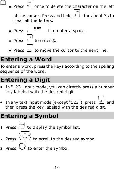 10   Press    once to delete the character on the left of the cursor. Press and hold      for about 3s to clear all the letters.    Press    to enter a space.  Press    to enter $.  Press    to move the cursor to the next line. Entering a Word To enter a word, press the keys according to the spelling sequence of the word. Entering a Digit  In &quot;123&quot; input mode, you can directly press a number key labeled with the desired digit.  In any text input mode (except &quot;123&quot;), press    and then press the key labeled with the desired digit. Entering a Symbol 1. Press    to display the symbol list. 2. Press    to scroll to the desired symbol. 3. Press    to enter the symbol. 
