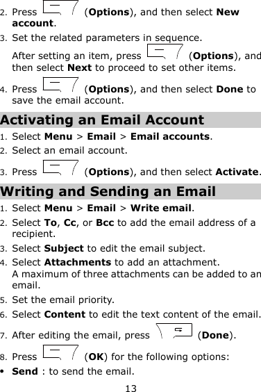 13 2. Press    (Options), and then select New account. 3. Set the related parameters in sequence. After setting an item, press    (Options), and then select Next to proceed to set other items. 4. Press    (Options), and then select Done to save the email account. Activating an Email Account 1. Select Menu &gt; Email &gt; Email accounts.   2. Select an email account. 3. Press    (Options), and then select Activate. Writing and Sending an Email 1. Select Menu &gt; Email &gt; Write email. 2. Select To, Cc, or Bcc to add the email address of a recipient. 3. Select Subject to edit the email subject. 4. Select Attachments to add an attachment. A maximum of three attachments can be added to an email. 5. Set the email priority. 6. Select Content to edit the text content of the email. 7. After editing the email, press    (Done). 8. Press    (OK) for the following options:  Send : to send the email. 