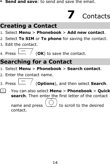 14  Send and save: to send and save the email. 7  Contacts Creating a Contact 1. Select Menu &gt; Phonebook &gt; Add new contact. 2. Select To SIM or To phone for saving the contact. 3. Edit the contact. 4. Press    (OK) to save the contact. Searching for a Contact 1. Select Menu &gt; Phonebook &gt; Search contact. 2. Enter the contact name.   3. Press    (Options), and then select Search.  You can also select Menu &gt; Phonebook &gt; Quick search. Then enter the first letter of the contact name and press    to scroll to the desired contact.   