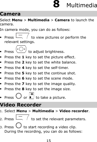 15 8  Multimedia Camera Select Menu &gt; Multimedia &gt; Camera to launch the camera. In camera mode, you can do as follows:  Press    to view pictures or perform the relevant settings.  Press    to adjust brightness.  Press the 1 key to set the picture effect.  Press the 2 key to set the white balance.  Press the 4 key to set the self-timer.  Press the 5 key to set the continue shot.  Press the 6 key to set the scene mode.  Press the 7 key to set the image quality.  Press the 8 key to set the image size.  Press    or    to take a picture. Video Recorder 1. Select Menu &gt; Multimedia &gt; Video recorder. 2. Press    to set the relevant parameters. 3. Press    to start recording a video clip. During the recording, you can do as follows: 