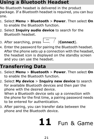 21 Using a Bluetooth Headset No Bluetooth headset is delivered in the product package. If a Bluetooth headset is required, you can buy one. 1. Select Menu &gt; Bluetooth &gt; Power. Then select On to enable the Bluetooth function. 2. Select Inquiry audio device to search for the Bluetooth headset. 3. After searching, press    (Connect). 4. Enter the password for pairing the Bluetooth headset. After the phone sets up a connection with the headset, the headset icon is displayed on the standby screen and you can use the headset. Transferring Data 1. Select Menu &gt; Bluetooth &gt; Power. Then select On to enable the Bluetooth function. 2. Select My device &gt; Inquiry new device to search for available Bluetooth devices and then pair the phone with the desired device. When a Bluetooth device sets up a connection with the phone for the first time, a pairing password needs to be entered for authentication. 3. After pairing, you can transfer data between the phone and the Bluetooth device. 11  Fun  &amp;  Game 