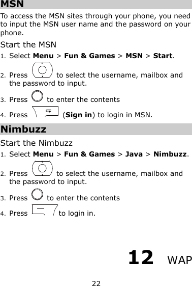 22 MSN To access the MSN sites through your phone, you need to input the MSN user name and the password on your phone. Start the MSN 1. Select Menu &gt; Fun &amp; Games &gt; MSN &gt; Start. 2. Press    to select the username, mailbox and the password to input. 3. Press    to enter the contents 4. Press    (Sign in) to login in MSN. Nimbuzz Start the Nimbuzz 1. Select Menu &gt; Fun &amp; Games &gt; Java &gt; Nimbuzz. 2. Press    to select the username, mailbox and the password to input. 3. Press    to enter the contents 4. Press  to login in.  12  WAP 