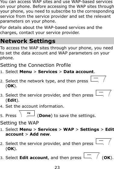 23 You can access WAP sites and use WAP-based services on your phone. Before accessing the WAP sites through your phone, you need to subscribe to the corresponding service from the service provider and set the relevant parameters on your phone.   For details about the WAP-based services and the charges, contact your service provider. Network Settings To access the WAP sites through your phone, you need to set the data account and WAP parameters on your phone. Setting the Connection Profile 1. Select Menu &gt; Services &gt; Data account. 2. Select the network type, and then press   (OK). 3. Select the service provider, and then press   (Edit). 4. Set the account information. 5. Press    (Done) to save the settings. Setting the WAP 1. Select Menu &gt; Services &gt; WAP &gt; Settings &gt; Edit account &gt; Add new. 2. Select the service provider, and then press   (OK). 3. Select Edit account, and then press    (OK). 