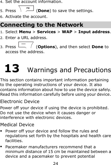 24 4. Set the account information. 5. Press    (Done) to save the settings. 6. Activate the account. Connecting to the Network 1. Select Menu &gt; Services &gt; WAP &gt; Input address. 2. Enter a URL address. 3. Press    (Options), and then select Done to access the address. 13  Warnings and Precautions This section contains important information pertaining to the operating instructions of your device. It also contains information about how to use the device safely. Read this information carefully before using your device. Electronic Device Power off your device if using the device is prohibited. Do not use the device when it causes danger or interference with electronic devices. Medical Device  Power off your device and follow the rules and regulations set forth by the hospitals and health care facilities.  Pacemaker manufacturers recommend that a minimum distance of 15 cm be maintained between a device and a pacemaker to prevent potential 