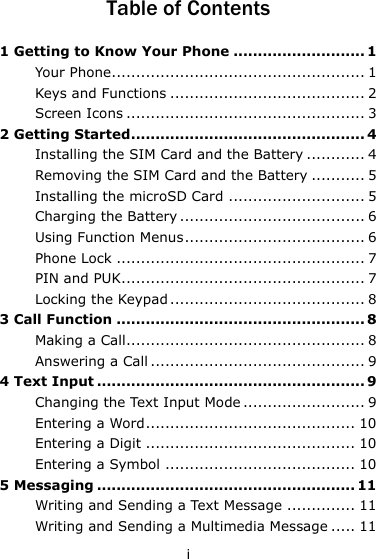 i Table of Contents 1 Getting to Know Your Phone ........................... 1 Your Phone.................................................... 1 Keys and Functions ........................................ 2 Screen Icons ................................................. 3 2 Getting Started ................................................ 4 Installing the SIM Card and the Battery ............ 4 Removing the SIM Card and the Battery ........... 5 Installing the microSD Card ............................ 5 Charging the Battery ...................................... 6 Using Function Menus ..................................... 6 Phone Lock ................................................... 7 PIN and PUK.................................................. 7 Locking the Keypad ........................................ 8 3 Call Function ................................................... 8 Making a Call................................................. 8 Answering a Call ............................................ 9 4 Text Input ....................................................... 9 Changing the Text Input Mode ......................... 9 Entering a Word ........................................... 10 Entering a Digit ........................................... 10 Entering a Symbol ....................................... 10 5 Messaging ..................................................... 11 Writing and Sending a Text Message .............. 11 Writing and Sending a Multimedia Message ..... 11 