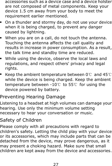 27 accessories such as a device case and a device holster are not composed of metal components. Keep your device 1.5 cm away from your body to meet the requirement earlier mentioned.  On a thunder and stormy day, do not use your device when it is being charged, to prevent any danger caused by lightning.  When you are on a call, do not touch the antenna. Touching the antenna affects the call quality and results in increase in power consumption. As a result, the talk time and standby time are reduced.  While using the device, observe the local laws and regulations, and respect others&apos; privacy and legal rights.  Keep the ambient temperature between 0℃  and 45℃ while the device is being charged. Keep the ambient temperature between -10℃ to 55℃ for using the device powered by battery. Preventing Hearing Damage Listening to a headset at high volumes can damage your hearing. Use only the minimum volume setting necessary to hear your conversation or music. Safety of Children Please comply with all precautions with regard to children&apos;s safety. Letting the child play with your device or its accessories, which may include parts that can be detached from the device, may prove dangerous, as it may present a choking hazard. Make sure that small children are kept away from the device and accessories. 
