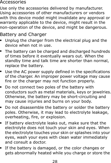 28 Accessories Use only the accessories delivered by manufacturer. Using accessories of other manufacturers or vendors with this device model might invalidate any approval or warranty applicable to the device, might result in the non-operation of the device, and might be dangerous. Battery and Charger  Unplug the charger from the electrical plug and the device when not in use.  The battery can be charged and discharged hundreds of times before it eventually wears out. When the standby time and talk time are shorter than normal, replace the battery.  Use the AC power supply defined in the specifications of the charger. An improper power voltage may cause fire or the charger may not function properly.  Do not connect two poles of the battery with conductors such as metal materials, keys or jewelries. Otherwise, the battery may be short-circuiting and may cause injuries and burns on your body.  Do not disassemble the battery or solder the battery poles. Otherwise, it may lead to electrolyte leakage, overheating, fire, or explosion.  If battery electrolyte leaks out, make sure that the electrolyte does not touch your skin and eyes. When the electrolyte touches your skin or splashes into your eyes, wash your eyes with clean water immediately and consult a doctor.  If the battery is damaged, or the color changes or gets abnormally heated while you charge or store the 