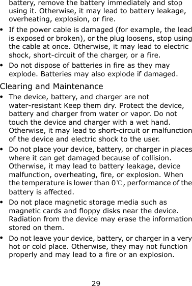 29 battery, remove the battery immediately and stop using it. Otherwise, it may lead to battery leakage, overheating, explosion, or fire.  If the power cable is damaged (for example, the lead is exposed or broken), or the plug loosens, stop using the cable at once. Otherwise, it may lead to electric shock, short-circuit of the charger, or a fire.  Do not dispose of batteries in fire as they may explode. Batteries may also explode if damaged. Clearing and Maintenance  The device, battery, and charger are not water-resistant Keep them dry. Protect the device, battery and charger from water or vapor. Do not touch the device and charger with a wet hand. Otherwise, it may lead to short-circuit or malfunction of the device and electric shock to the user.  Do not place your device, battery, or charger in places where it can get damaged because of collision. Otherwise, it may lead to battery leakage, device malfunction, overheating, fire, or explosion. When the temperature is lower than 0℃, performance of the battery is affected.  Do not place magnetic storage media such as magnetic cards and floppy disks near the device. Radiation from the device may erase the information stored on them.  Do not leave your device, battery, or charger in a very hot or cold place. Otherwise, they may not function properly and may lead to a fire or an explosion. 