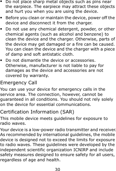 30  Do not place sharp metal objects such as pins near the earpiece. The earpiece may attract these objects and hurt you when you are using the device.  Before you clean or maintain the device, power off the device and disconnect it from the charger.    Do not use any chemical detergent, powder, or other chemical agents (such as alcohol and benzene) to clean the device and the charger. Otherwise, parts of the device may get damaged or a fire can be caused. You can clean the device and the charger with a piece of damp and soft antistatic cloth.  Do not dismantle the device or accessories. Otherwise, manufacturer is not liable to pay for damages as the device and accessories are not covered by warranty. Emergency Call You can use your device for emergency calls in the service area. The connection, however, cannot be guaranteed in all conditions. You should not rely solely on the device for essential communications. Certification Information (SAR) This mobile device meets guidelines for exposure to radio waves. Your device is a low-power radio transmitter and receiver. As recommended by international guidelines, the mobile device is designed not to exceed the limits for exposure to radio waves. These guidelines were developed by the independent scientific organization ICNIRP and include safety measures designed to ensure safety for all users, regardless of age and health.   