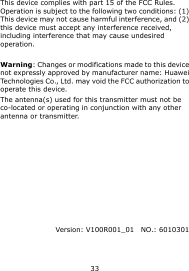33  This device complies with part 15 of the FCC Rules. Operation is subject to the following two conditions: (1) This device may not cause harmful interference, and (2) this device must accept any interference received, including interference that may cause undesired operation.  Warning: Changes or modifications made to this device not expressly approved by manufacturer name: Huawei Technologies Co., Ltd. may void the FCC authorization to operate this device. The antenna(s) used for this transmitter must not be co-located or operating in conjunction with any other antenna or transmitter.           Version: V100R001_01   NO.: 6010301 