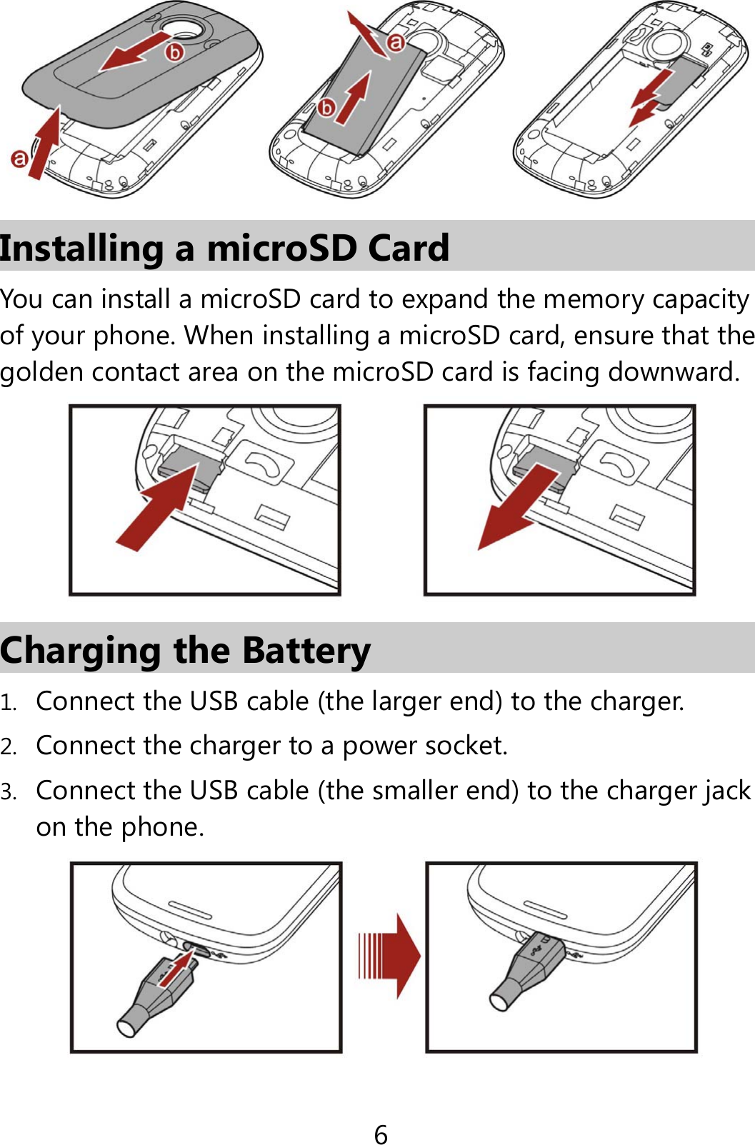 6  Installing a microSD Card You can install a microSD card to expand the memory capacity of your phone. When installing a microSD card, ensure that the golden contact area on the microSD card is facing downward.    Charging the Battery 1. Connect the USB cable (the larger end) to the charger.   2. Connect the charger to a power socket. 3. Connect the USB cable (the smaller end) to the charger jack on the phone.    
