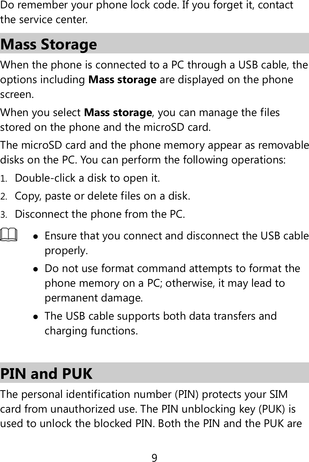 9 Do remember your phone lock code. If you forget it, contact the service center. Mass Storage When the phone is connected to a PC through a USB cable, the options including Mass storage are displayed on the phone screen. When you select Mass storage, you can manage the files stored on the phone and the microSD card. The microSD card and the phone memory appear as removable disks on the PC. You can perform the following operations: 1. Double-click a disk to open it. 2. Copy, paste or delete files on a disk. 3. Disconnect the phone from the PC.   Ensure that you connect and disconnect the USB cable properly.  Do not use format command attempts to format the phone memory on a PC; otherwise, it may lead to permanent damage.  The USB cable supports both data transfers and charging functions.  PIN and PUK   The personal identification number (PIN) protects your SIM card from unauthorized use. The PIN unblocking key (PUK) is used to unlock the blocked PIN. Both the PIN and the PUK are 