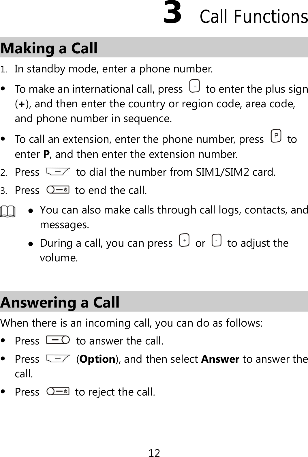 12 3  Call Functions Making a Call 1. In standby mode, enter a phone number.  To make an international call, press    to enter the plus sign (+), and then enter the country or region code, area code, and phone number in sequence.  To call an extension, enter the phone number, press   to enter P, and then enter the extension number. 2. Press    to dial the number from SIM1/SIM2 card. 3. Press    to end the call.   You can also make calls through call logs, contacts, and messages.  During a call, you can press   or    to adjust the volume.  Answering a Call When there is an incoming call, you can do as follows:  Press    to answer the call.  Press   (Option), and then select Answer to answer the call.  Press    to reject the call. 