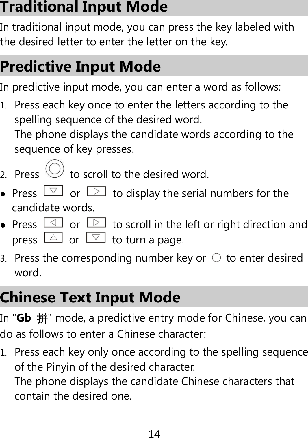14  Traditional Input Mode In traditional input mode, you can press the key labeled with the desired letter to enter the letter on the key.   Predictive Input Mode In predictive input mode, you can enter a word as follows: 1. Press each key once to enter the letters according to the spelling sequence of the desired word. The phone displays the candidate words according to the sequence of key presses. 2. Press    to scroll to the desired word.  Press   or    to display the serial numbers for the candidate words.  Press   or    to scroll in the left or right direction and press   or    to turn a page. 3. Press the corresponding number key or    to enter desired word. Chinese Text Input Mode In &quot;Gb  拼&quot; mode, a predictive entry mode for Chinese, you can do as follows to enter a Chinese character: 1. Press each key only once according to the spelling sequence of the Pinyin of the desired character. The phone displays the candidate Chinese characters that contain the desired one. 