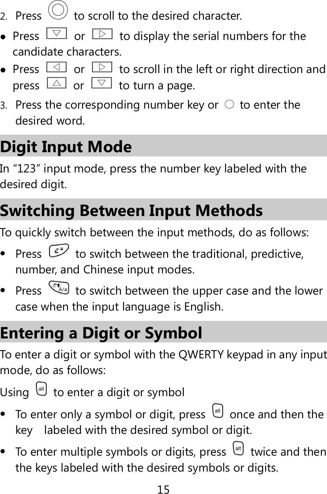 15 2. Press    to scroll to the desired character.  Press   or    to display the serial numbers for the candidate characters.  Press   or    to scroll in the left or right direction and press   or    to turn a page. 3. Press the corresponding number key or    to enter the desired word. Digit Input Mode In “123” input mode, press the number key labeled with the desired digit. Switching Between Input Methods To quickly switch between the input methods, do as follows:    Press    to switch between the traditional, predictive, number, and Chinese input modes.  Press    to switch between the upper case and the lower case when the input language is English. Entering a Digit or Symbol To enter a digit or symbol with the QWERTY keypad in any input mode, do as follows: Using    to enter a digit or symbol  To enter only a symbol or digit, press    once and then the key    labeled with the desired symbol or digit.  To enter multiple symbols or digits, press   twice and then the keys labeled with the desired symbols or digits. 