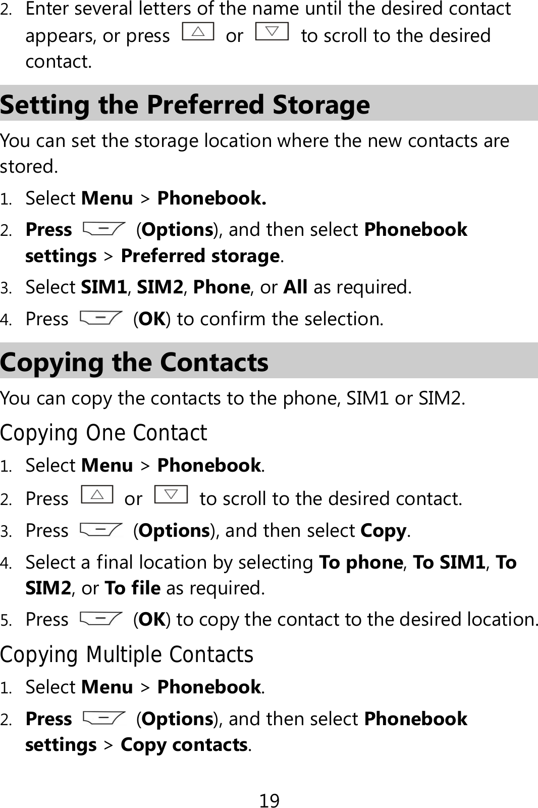 19 2. Enter several letters of the name until the desired contact appears, or press   or    to scroll to the desired contact. Setting the Preferred Storage You can set the storage location where the new contacts are stored. 1. Select Menu &gt; Phonebook. 2. Press   (Options), and then select Phonebook settings &gt; Preferred storage. 3. Select SIM1, SIM2, Phone, or All as required. 4. Press   (OK) to confirm the selection. Copying the Contacts You can copy the contacts to the phone, SIM1 or SIM2. Copying One Contact 1. Select Menu &gt; Phonebook. 2. Press  or    to scroll to the desired contact. 3. Press   (Options), and then select Copy. 4. Select a final location by selecting To phone, To SIM1, To SIM2, or To f ile as required. 5. Press   (OK) to copy the contact to the desired location. Copying Multiple Contacts 1. Select Menu &gt; Phonebook.   2. Press   (Options), and then select Phonebook settings &gt; Copy contacts. 