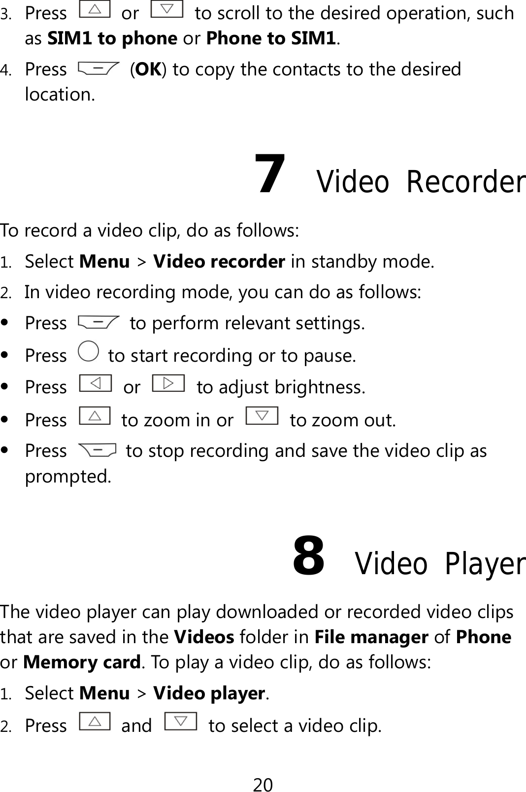 20 3. Press  or    to scroll to the desired operation, such as SIM1 to phone or Phone to SIM1. 4. Press   (OK) to copy the contacts to the desired location. 7  Video Recorder To record a video clip, do as follows: 1. Select Menu &gt; Video recorder in standby mode. 2. In video recording mode, you can do as follows:  Press    to perform relevant settings.  Press    to start recording or to pause.  Press   or   to adjust brightness.  Press    to zoom in or    to zoom out.  Press    to stop recording and save the video clip as prompted. 8  Video Player The video player can play downloaded or recorded video clips that are saved in the Videos folder in File manager of Phone or Memory card. To play a video clip, do as follows: 1. Select Menu &gt; Video player. 2. Press   and    to select a video clip. 