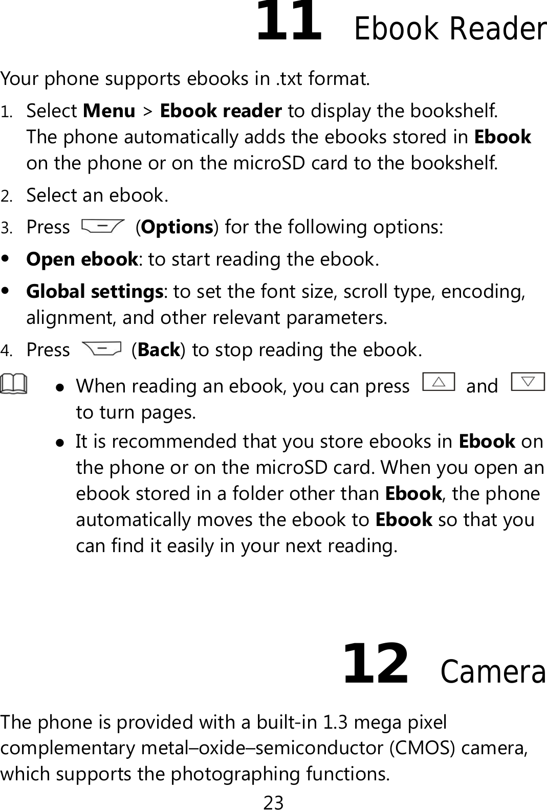 23 11  Ebook Reader Your phone supports ebooks in .txt format. 1. Select Menu &gt; Ebook reader to display the bookshelf. The phone automatically adds the ebooks stored in Ebook on the phone or on the microSD card to the bookshelf. 2. Select an ebook. 3. Press   (Options) for the following options:  Open ebook: to start reading the ebook.  Global settings: to set the font size, scroll type, encoding, alignment, and other relevant parameters. 4. Press   (Back) to stop reading the ebook.   When reading an ebook, you can press   and to turn pages.    It is recommended that you store ebooks in Ebook on the phone or on the microSD card. When you open an ebook stored in a folder other than Ebook, the phone automatically moves the ebook to Ebook so that you can find it easily in your next reading.  12  Camera The phone is provided with a built-in 1.3 mega pixel complementary metal–oxide–semiconductor (CMOS) camera, which supports the photographing functions. 