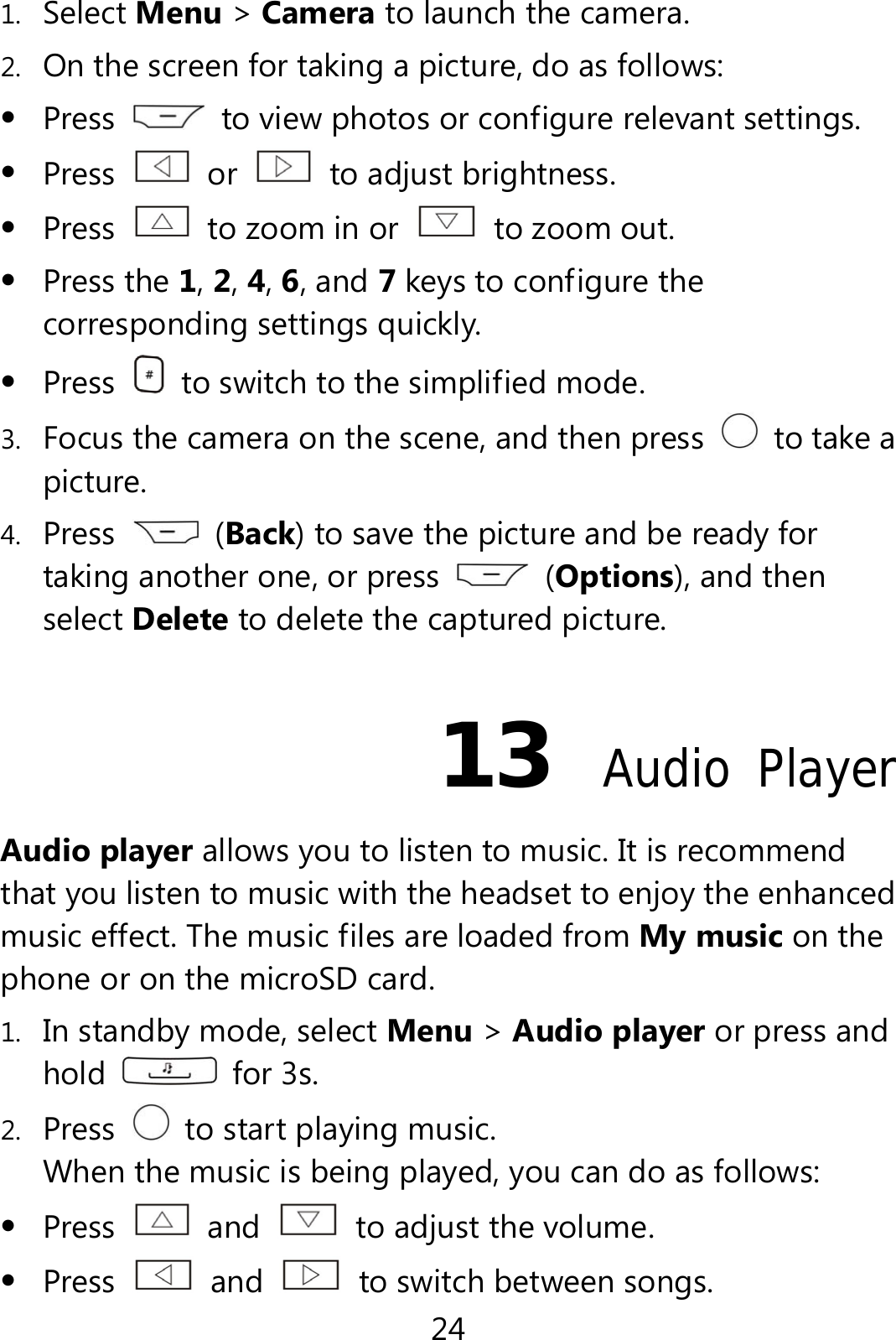 24 1. Select Menu &gt; Camera to launch the camera. 2. On the screen for taking a picture, do as follows:  Press    to view photos or configure relevant settings.  Press   or    to adjust brightness.  Press    to zoom in or    to zoom out.  Press the 1, 2, 4, 6, and 7 keys to configure the corresponding settings quickly.  Press    to switch to the simplified mode. 3. Focus the camera on the scene, and then press    to take a picture. 4. Press   (Back) to save the picture and be ready for taking another one, or press   (Options), and then select Delete to delete the captured picture. 13  Audio Player Audio player allows you to listen to music. It is recommend that you listen to music with the headset to enjoy the enhanced music effect. The music files are loaded from My music on the phone or on the microSD card. 1. In standby mode, select Menu &gt; Audio player or press and hold   for 3s. 2. Press    to start playing music. When the music is being played, you can do as follows:  Press   and    to adjust the volume.  Press   and    to switch between songs. 