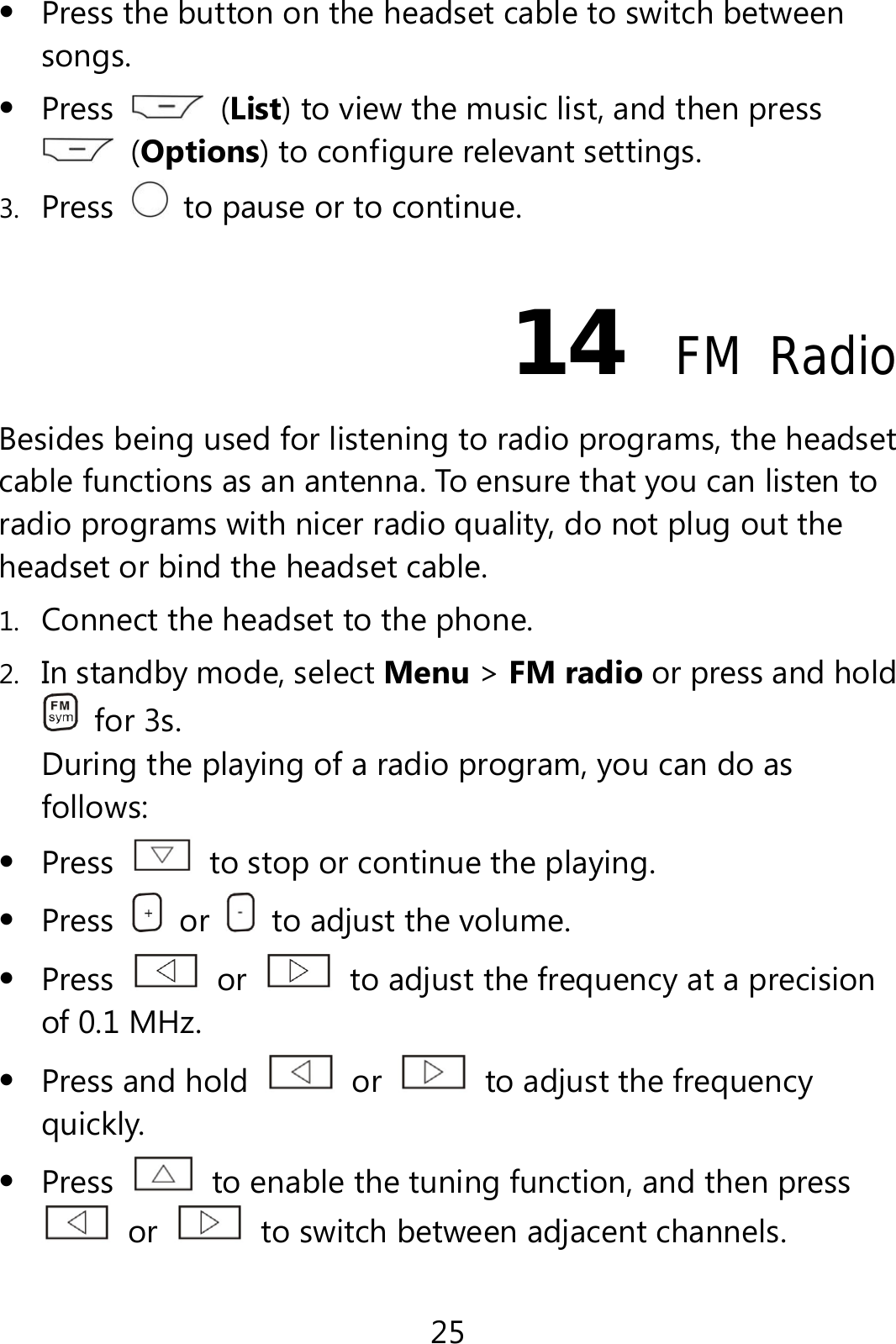 25  Press the button on the headset cable to switch between songs.  Press   (List) to view the music list, and then press  (Options) to configure relevant settings. 3. Press    to pause or to continue. 14  FM Radio Besides being used for listening to radio programs, the headset cable functions as an antenna. To ensure that you can listen to radio programs with nicer radio quality, do not plug out the headset or bind the headset cable. 1. Connect the headset to the phone. 2. In standby mode, select Menu &gt; FM radio or press and hold  for 3s. During the playing of a radio program, you can do as follows:  Press    to stop or continue the playing.  Press   or    to adjust the volume.  Press   or    to adjust the frequency at a precision of 0.1 MHz.  Press and hold   or    to adjust the frequency quickly.  Press    to enable the tuning function, and then press  or    to switch between adjacent channels. 