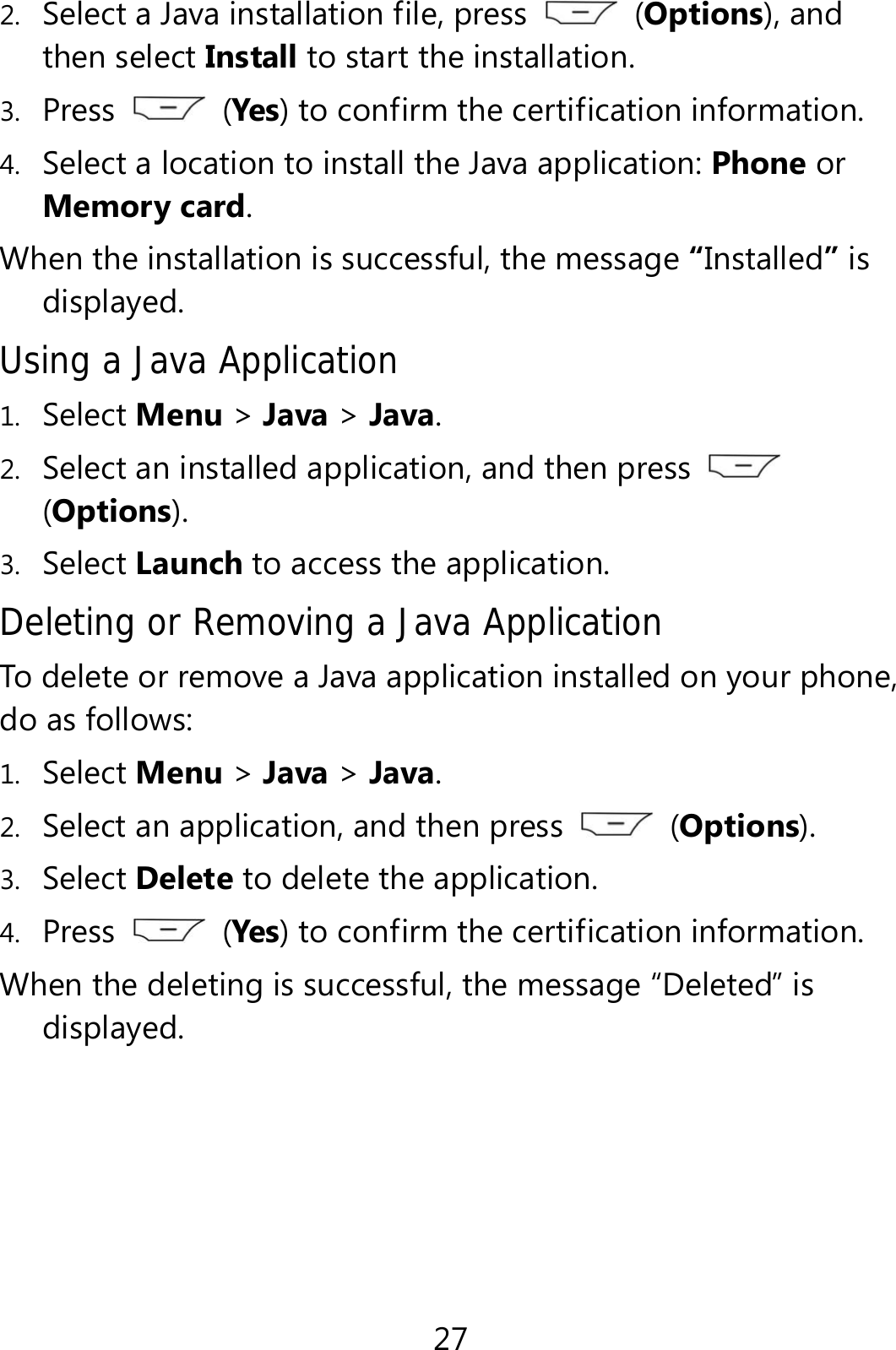 27 2. Select a Java installation file, press   (Options), and then select Install to start the installation. 3. Press   (Yes) to confirm the certification information. 4. Select a location to install the Java application: Phone or Memory card. When the installation is successful, the message “Installed” is displayed. Using a Java Application  1. Select Menu &gt; Java &gt; Java. 2. Select an installed application, and then press   (Options). 3. Select Launch to access the application. Deleting or Removing a Java Application To delete or remove a Java application installed on your phone, do as follows: 1. Select Menu &gt; Java &gt; Java. 2. Select an application, and then press   (Options). 3. Select Delete to delete the application. 4. Press   (Yes) to confirm the certification information. When the deleting is successful, the message “Deleted” is displayed. 