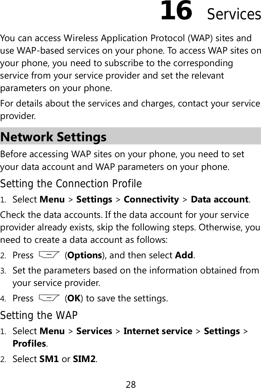 28 16  Services You can access Wireless Application Protocol (WAP) sites and use WAP-based services on your phone. To access WAP sites on your phone, you need to subscribe to the corresponding service from your service provider and set the relevant parameters on your phone.   For details about the services and charges, contact your service provider. Network Settings Before accessing WAP sites on your phone, you need to set your data account and WAP parameters on your phone. Setting the Connection Profile 1. Select Menu &gt; Settings &gt; Connectivity &gt; Data account. Check the data accounts. If the data account for your service provider already exists, skip the following steps. Otherwise, you need to create a data account as follows: 2. Press   (Options), and then select Add.  3. Set the parameters based on the information obtained from your service provider. 4. Press   (OK) to save the settings. Setting the WAP 1. Select Menu &gt; Services &gt; Internet service &gt; Settings &gt; Profiles. 2. Select SM1 or SIM2. 