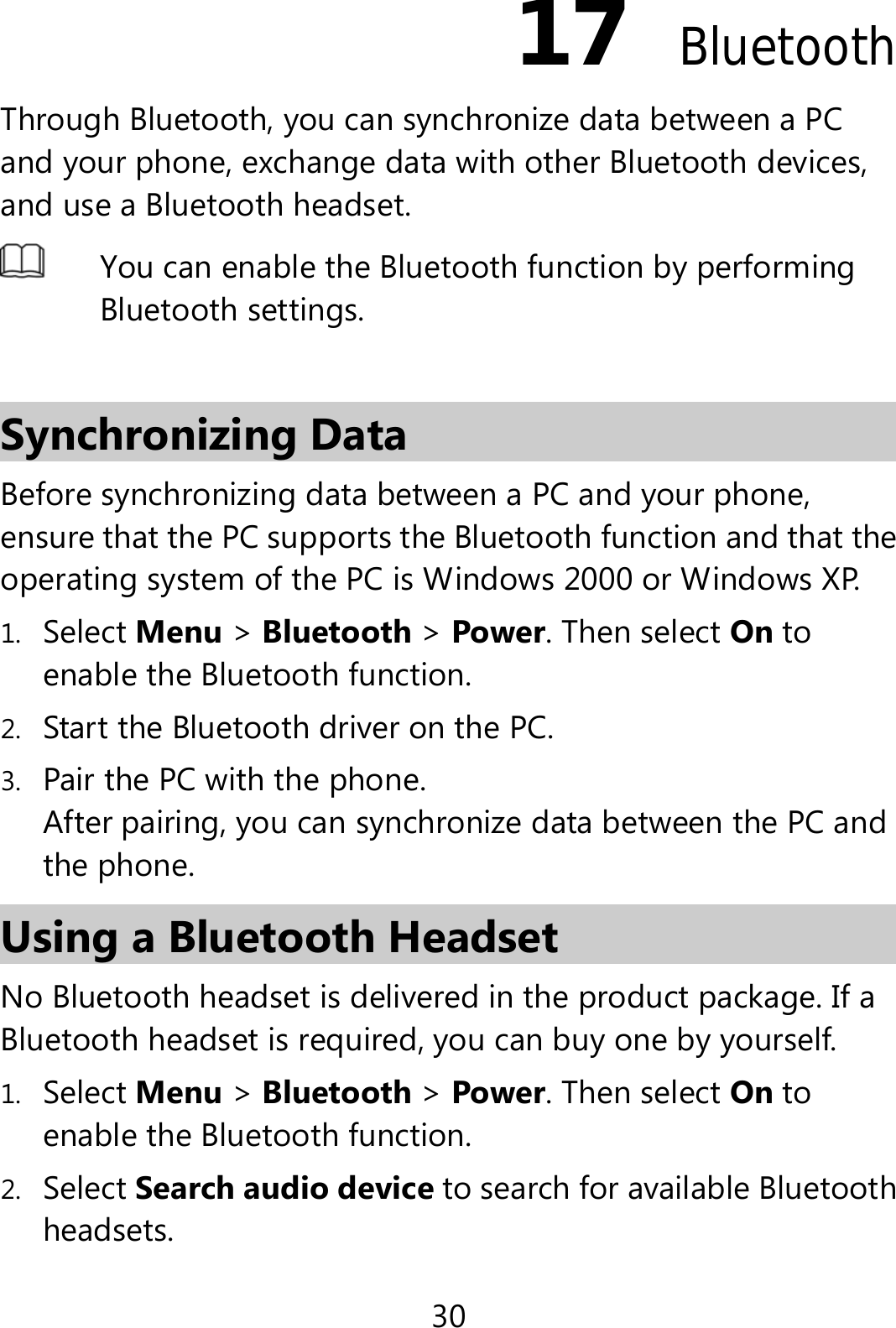 30 17  Bluetooth Through Bluetooth, you can synchronize data between a PC and your phone, exchange data with other Bluetooth devices, and use a Bluetooth headset.  You can enable the Bluetooth function by performing Bluetooth settings.    Synchronizing Data Before synchronizing data between a PC and your phone, ensure that the PC supports the Bluetooth function and that the operating system of the PC is Windows 2000 or Windows XP. 1. Select Menu &gt; Bluetooth &gt; Power. Then select On to enable the Bluetooth function. 2. Start the Bluetooth driver on the PC. 3. Pair the PC with the phone. After pairing, you can synchronize data between the PC and the phone. Using a Bluetooth Headset   No Bluetooth headset is delivered in the product package. If a Bluetooth headset is required, you can buy one by yourself. 1. Select Menu &gt; Bluetooth &gt; Power. Then select On to enable the Bluetooth function. 2. Select Search audio device to search for available Bluetooth headsets. 