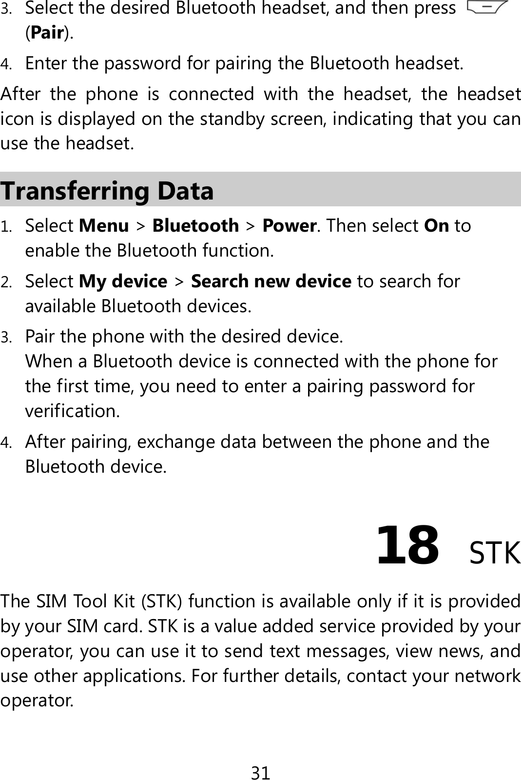 31 3. Select the desired Bluetooth headset, and then press   (Pair). 4. Enter the password for pairing the Bluetooth headset. After the phone is connected with the headset, the headset icon is displayed on the standby screen, indicating that you can use the headset. Transferring Data 1. Select Menu &gt; Bluetooth &gt; Power. Then select On to enable the Bluetooth function. 2. Select My device &gt; Search new device to search for available Bluetooth devices.   3. Pair the phone with the desired device. When a Bluetooth device is connected with the phone for the first time, you need to enter a pairing password for verification. 4. After pairing, exchange data between the phone and the Bluetooth device. 18  STK The SIM Tool Kit (STK) function is available only if it is provided by your SIM card. STK is a value added service provided by your operator, you can use it to send text messages, view news, and use other applications. For further details, contact your network operator. 