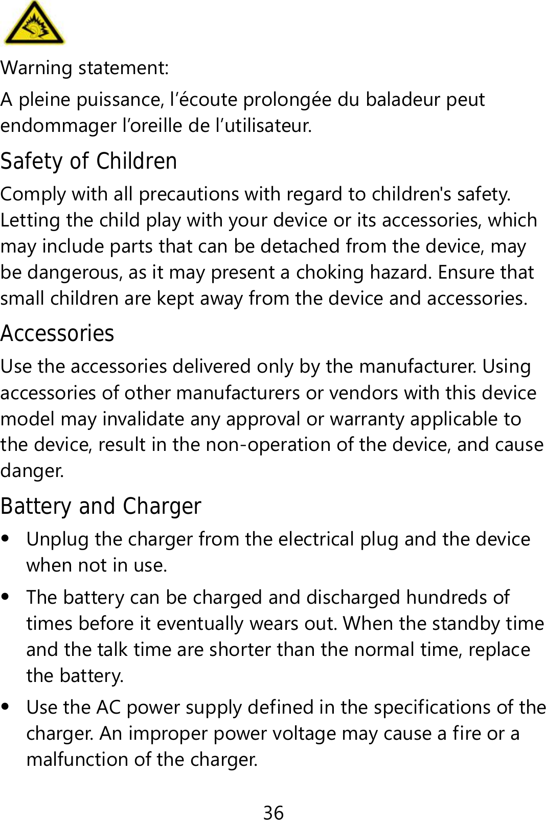 36  Warning statement:   A pleine puissance, l’écoute prolongée du baladeur peut endommager l’oreille de l’utilisateur. Safety of Children Comply with all precautions with regard to children&apos;s safety. Letting the child play with your device or its accessories, which may include parts that can be detached from the device, may be dangerous, as it may present a choking hazard. Ensure that small children are kept away from the device and accessories. Accessories Use the accessories delivered only by the manufacturer. Using accessories of other manufacturers or vendors with this device model may invalidate any approval or warranty applicable to the device, result in the non-operation of the device, and cause danger. Battery and Charger  Unplug the charger from the electrical plug and the device when not in use.  The battery can be charged and discharged hundreds of times before it eventually wears out. When the standby time and the talk time are shorter than the normal time, replace the battery.  Use the AC power supply defined in the specifications of the charger. An improper power voltage may cause a fire or a malfunction of the charger. 