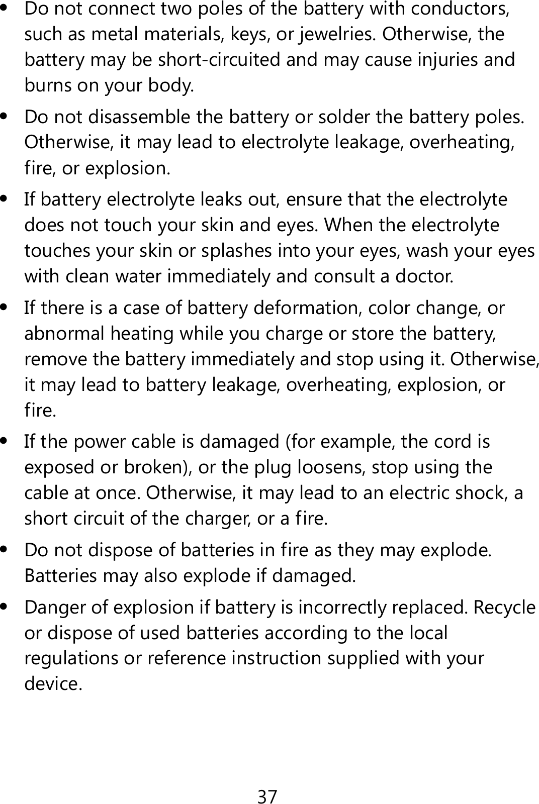 37  Do not connect two poles of the battery with conductors, such as metal materials, keys, or jewelries. Otherwise, the battery may be short-circuited and may cause injuries and burns on your body.  Do not disassemble the battery or solder the battery poles. Otherwise, it may lead to electrolyte leakage, overheating, fire, or explosion.  If battery electrolyte leaks out, ensure that the electrolyte does not touch your skin and eyes. When the electrolyte touches your skin or splashes into your eyes, wash your eyes with clean water immediately and consult a doctor.  If there is a case of battery deformation, color change, or abnormal heating while you charge or store the battery, remove the battery immediately and stop using it. Otherwise, it may lead to battery leakage, overheating, explosion, or fire.  If the power cable is damaged (for example, the cord is exposed or broken), or the plug loosens, stop using the cable at once. Otherwise, it may lead to an electric shock, a short circuit of the charger, or a fire.  Do not dispose of batteries in fire as they may explode. Batteries may also explode if damaged.  Danger of explosion if battery is incorrectly replaced. Recycle or dispose of used batteries according to the local regulations or reference instruction supplied with your device. 