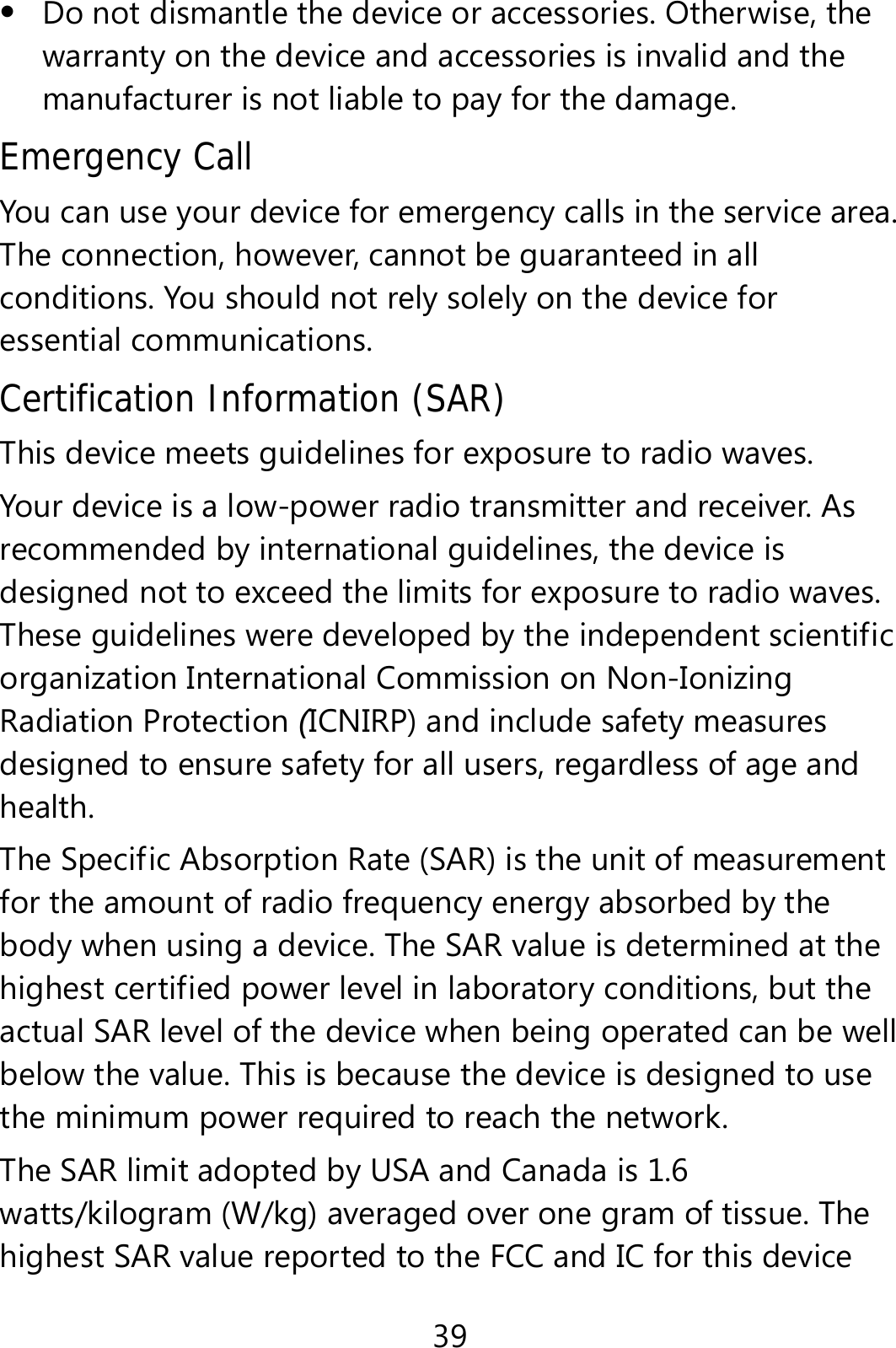 39  Do not dismantle the device or accessories. Otherwise, the warranty on the device and accessories is invalid and the manufacturer is not liable to pay for the damage. Emergency Call You can use your device for emergency calls in the service area. The connection, however, cannot be guaranteed in all conditions. You should not rely solely on the device for essential communications. Certification Information (SAR) This device meets guidelines for exposure to radio waves. Your device is a low-power radio transmitter and receiver. As recommended by international guidelines, the device is designed not to exceed the limits for exposure to radio waves. These guidelines were developed by the independent scientific organization International Commission on Non-Ionizing Radiation Protection (ICNIRP) and include safety measures designed to ensure safety for all users, regardless of age and health.  The Specific Absorption Rate (SAR) is the unit of measurement for the amount of radio frequency energy absorbed by the body when using a device. The SAR value is determined at the highest certified power level in laboratory conditions, but the actual SAR level of the device when being operated can be well below the value. This is because the device is designed to use the minimum power required to reach the network. The SAR limit adopted by USA and Canada is 1.6 watts/kilogram (W/kg) averaged over one gram of tissue. The highest SAR value reported to the FCC and IC for this device 