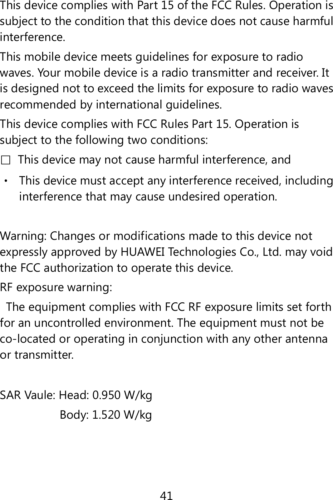 41 This device complies with Part 15 of the FCC Rules. Operation is subject to the condition that this device does not cause harmful interference. This mobile device meets guidelines for exposure to radio waves. Your mobile device is a radio transmitter and receiver. It is designed not to exceed the limits for exposure to radio waves recommended by international guidelines. This device complies with FCC Rules Part 15. Operation is subject to the following two conditions: □  This device may not cause harmful interference, and ‧ This device must accept any interference received, including interference that may cause undesired operation.  Warning: Changes or modifications made to this device not expressly approved by HUAWEI Technologies Co., Ltd. may void the FCC authorization to operate this device. RF exposure warning:   The equipment complies with FCC RF exposure limits set forth for an uncontrolled environment. The equipment must not be co-located or operating in conjunction with any other antenna or transmitter. SAR Vaule: Head: 0.950 W/kg Body: 1.520 W/kg  