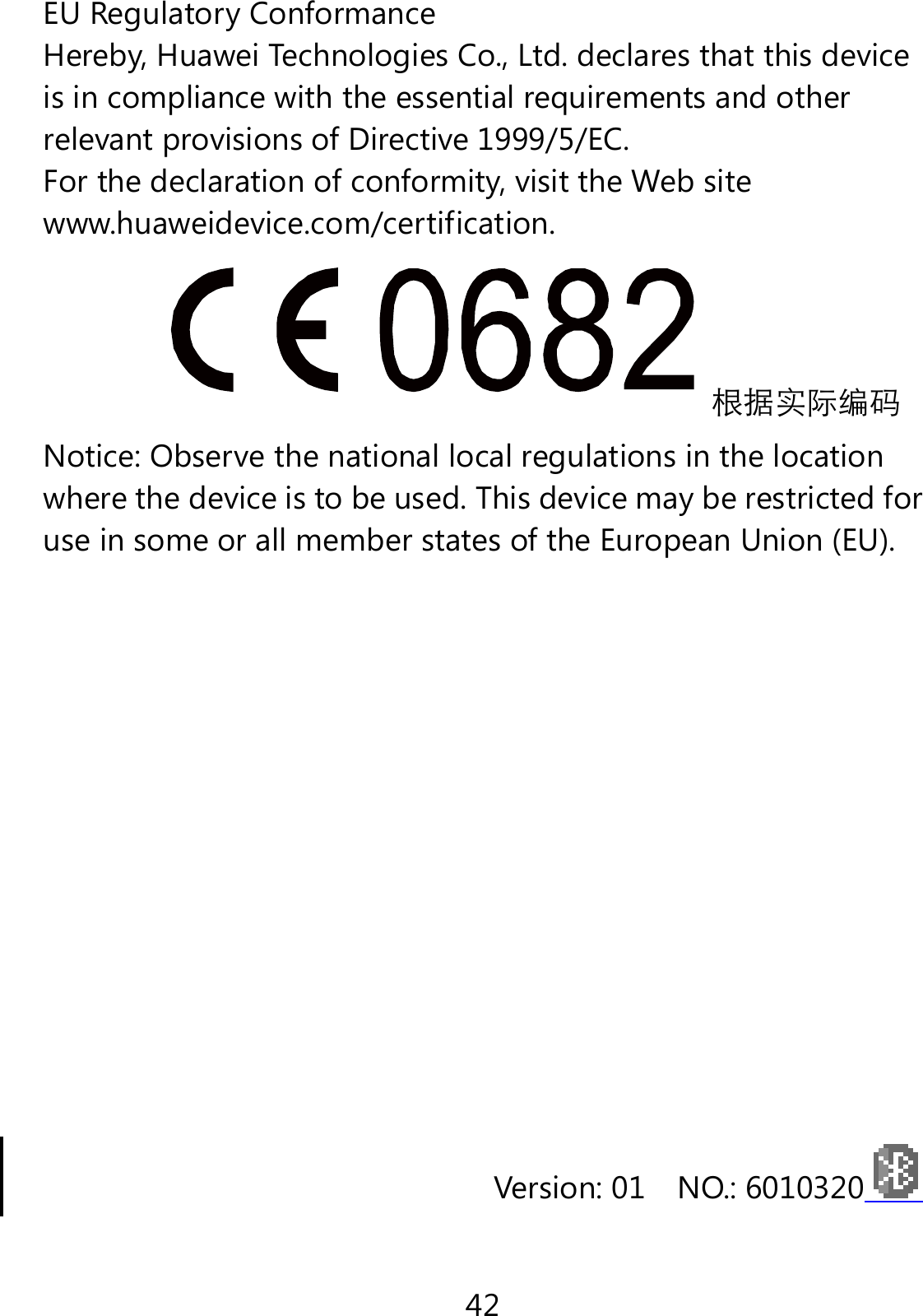 42 EU Regulatory Conformance Hereby, Huawei Technologies Co., Ltd. declares that this device is in compliance with the essential requirements and other relevant provisions of Directive 1999/5/EC. For the declaration of conformity, visit the Web site www.huaweidevice.com/certification. 根据实际编码 Notice: Observe the national local regulations in the location where the device is to be used. This device may be restricted for use in some or all member states of the European Union (EU).            Version: 01    NO.: 6010320  