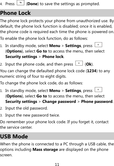  11 4. Press   (Done) to save the settings as prompted. Phone Lock The phone lock protects your phone from unauthorized use. By default, the phone lock function is disabled; once it is enabled, the phone code is required each time the phone is powered on. To enable the phone lock function, do as follows: 1. In standby mode, select Menu &gt; Settings, press   (Options), select Go to to access the menu, then select Security settings &gt; Phone lock. 2. Input the phone code, and then press   (Ok). You can change the defaulted phone lock code (1234) to any numeric string of four to eight digits. To change the phone lock code, do as follows: 1. In standby mode, select Menu &gt; Settings, press   (Options), select Go to to access the menu, then select Security settings &gt; Change password &gt; Phone password. 2. Input the old password. 3. Input the new password twice. Do remember your phone lock code. If you forget it, contact the service center. USB Mode When the phone is connected to a PC through a USB cable, the options including Mass storage are displayed on the phone screen. 