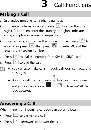  15 3  Call Functions Making a Call 1. In standby mode, enter a phone number.  To make an international call, press    to enter the plus sign (+), and then enter the country or region code, area code, and phone number in sequence.  To call an extension, enter the phone number, press   to enter P, or press   then press   to enter W, and then enter the extension number. 2. Press    to dial the number from SIM1or SIM2 card. 3. Press    to end the call.   You can also make calls through call logs, contacts, and messages.  During a call, you can press    to adjust the volume and you can also press   or    to turn on/off the loud speaker.  Answering a Call When there is an incoming call, you can do as follows:  Press    to answer the call.  Press   (Answer) to answer the call. 