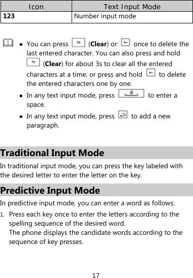  17 Icon  Text Input Mode 123  Number input mode    You can press   (Clear) or    once to delete the last entered character. You can also press and hold  (Clear) for about 3s to clear all the entered characters at a time, or press and hold   to delete the entered characters one by one.  In any text input mode, press    to enter a space.  In any text input mode, press    to add a new paragraph.  Traditional Input Mode In traditional input mode, you can press the key labeled with the desired letter to enter the letter on the key.   Predictive Input Mode In predictive input mode, you can enter a word as follows: 1. Press each key once to enter the letters according to the spelling sequence of the desired word. The phone displays the candidate words according to the sequence of key presses. 