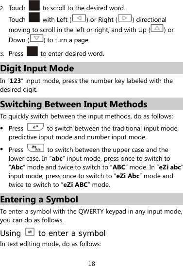  18 2. Touch    to scroll to the desired word. Touch    with Left ( ) or Right ( ) directional moving to scroll in the left or right, and with Up ( ) or Down ( ) to turn a page. 3. Press    to enter desired word. Digit Input Mode In “123” input mode, press the number key labeled with the desired digit. Switching Between Input Methods To quickly switch between the input methods, do as follows:    Press    to switch between the traditional input mode, predictive input mode and number input mode.  Press    to switch between the upper case and the lower case. In “abc” input mode, press once to switch to “Abc” mode and twice to switch to “ABC” mode. In “eZi abc” input mode, press once to switch to “eZi Abc” mode and twice to switch to “eZi ABC” mode. Entering a Symbol To enter a symbol with the QWERTY keypad in any input mode, you can do as follows. Using   to enter a symbol In text editing mode, do as follows: 