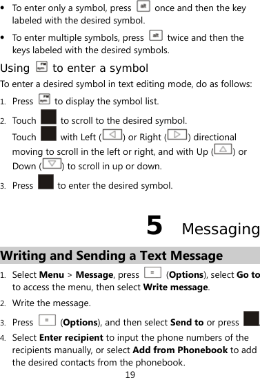  19  To enter only a symbol, press    once and then the key labeled with the desired symbol.  To enter multiple symbols, press    twice and then the keys labeled with the desired symbols. Using   to enter a symbol To enter a desired symbol in text editing mode, do as follows: 1. Press    to display the symbol list. 2. Touch    to scroll to the desired symbol. Touch    with Left ( ) or Right ( ) directional moving to scroll in the left or right, and with Up ( ) or Down ( ) to scroll in up or down. 3. Press    to enter the desired symbol. 5  Messaging Writing and Sending a Text Message 1. Select Menu &gt; Message, press    (Options), select Go to to access the menu, then select Write message. 2. Write the message. 3. Press   (Options), and then select Send to or press  . 4. Select Enter recipient to input the phone numbers of the recipients manually, or select Add from Phonebook to add the desired contacts from the phonebook. 