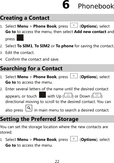  22 6  Phonebook Creating a Contact 1. Select Menu &gt; Phone Book, press    (Options), select Go to to access the menu, then select Add new contact and press  . 2. Select To S IM1, To S IM 2 or To p ho ne for saving the contact. 3. Edit the contact. 4. Confirm the contact and save. Searching for a Contact 1. Select Menu &gt; Phone Book, press    (Options), select Go to to access the menu. 2. Enter several letters of the name until the desired contact appears, or touch    with Up ( ) or Down ( ) directional moving to scroll to the desired contact. You can also press    in main menu to search a desired contact. Setting the Preferred Storage You can set the storage location where the new contacts are stored. 1. Select Menu &gt; Phone Book, press    (Options), select Go to to access the menu. 
