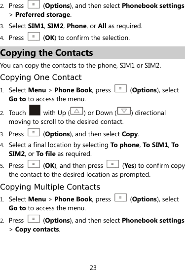  23 2. Press  (Options), and then select Phonebook settings &gt; Preferred storage. 3. Select SIM1, SIM2, Phone, or All as required. 4. Press   (OK) to confirm the selection. Copying the Contacts You can copy the contacts to the phone, SIM1 or SIM2. Copying One Contact 1. Select Menu &gt; Phone Book, press    (Options), select Go to to access the menu. 2. Touch   with Up () or Down ( ) directional moving to scroll to the desired contact. 3. Press   (Options), and then select Copy. 4. Select a final location by selecting To phone, To S IM 1, To  SIM2, or To f i le as required. 5. Press   (OK), and then press   (Yes) to confirm copy the contact to the desired location as prompted. Copying Multiple Contacts 1. Select Menu &gt; Phone Book, press    (Options), select Go to to access the menu. 2. Press  (Options), and then select Phonebook settings &gt; Copy contacts. 