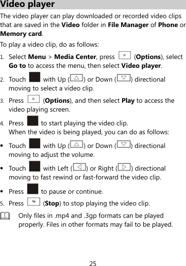  25 Video player The video player can play downloaded or recorded video clips that are saved in the Video folder in File Manager of Phone or Memory card. To play a video clip, do as follows: 1. Select Menu &gt; Media Center, press    (Options), select Go to to access the menu, then select Video player. 2. Touch   with Up ( ) or Down ( ) directional moving to select a video clip. 3. Press   (Options), and then select Play to access the video playing screen. 4. Press    to start playing the video clip. When the video is being played, you can do as follows:  Touch   with Up ( ) or Down ( ) directional moving to adjust the volume.  Touch   with Left ( ) or Right ( ) directional moving to fast rewind or fast-forward the video clip.  Press    to pause or continue. 5. Press   (Stop) to stop playing the video clip.  Only files in .mp4 and .3gp formats can be played properly. Files in other formats may fail to be played.  