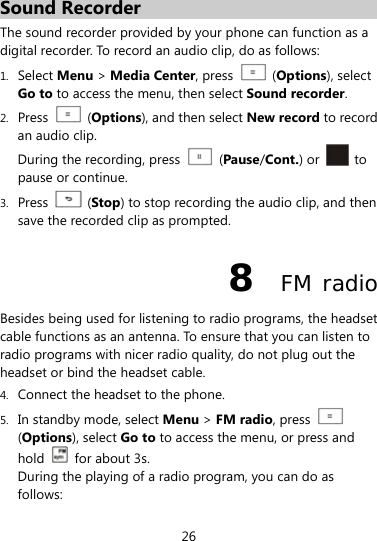  26 Sound Recorder The sound recorder provided by your phone can function as a digital recorder. To record an audio clip, do as follows: 1. Select Menu &gt; Media Center, press    (Options), select Go to to access the menu, then select Sound recorder. 2. Press   (Options), and then select New record to record an audio clip. During the recording, press   (Pause/Cont.) or   to pause or continue. 3. Press   (Stop) to stop recording the audio clip, and then save the recorded clip as prompted. 8  FM radio Besides being used for listening to radio programs, the headset cable functions as an antenna. To ensure that you can listen to radio programs with nicer radio quality, do not plug out the headset or bind the headset cable. 4. Connect the headset to the phone. 5. In standby mode, select Menu &gt; FM radio, press   (Options), select Go to to access the menu, or press and hold   for about 3s. During the playing of a radio program, you can do as follows: 