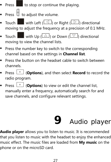  27  Press    to stop or continue the playing.  Press    to adjust the volume.  Touch   with Left ( ) or Right ( ) directional moving to adjust the frequency at a precision of 0.1 MHz.  Touch    with Up ( ) or Down ( ) directional moving to view the channel lists.  Press the number key to switch to the corresponding channel based on the settings in Channel list.  Press the button on the headset cable to switch between channels.  Press   (Options), and then select Record to record the radio program.  Press   (Options) to view or edit the channel list, manually enter a frequency, automatically search for and save channels, and configure relevant settings.  9  Audio player Audio player allows you to listen to music. It is recommended that you listen to music with the headset to enjoy the enhanced music effect. The music files are loaded from My music on the phone or on the microSD card. 