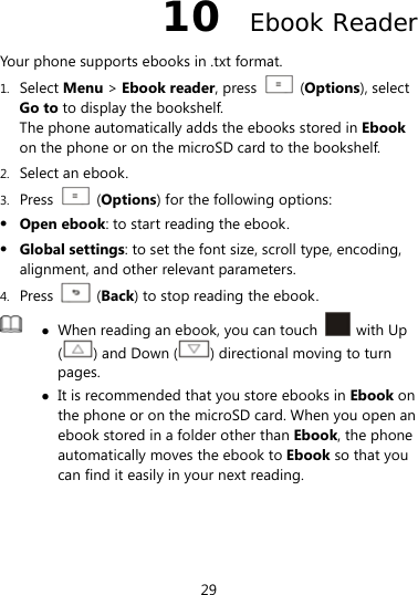  29 10  Ebook Reader Your phone supports ebooks in .txt format. 1. Select Menu &gt; Ebook reader, press    (Options), select Go to to display the bookshelf. The phone automatically adds the ebooks stored in Ebook on the phone or on the microSD card to the bookshelf. 2. Select an ebook. 3. Press   (Options) for the following options:  Open ebook: to start reading the ebook.  Global settings: to set the font size, scroll type, encoding, alignment, and other relevant parameters. 4. Press   (Back) to stop reading the ebook.   When reading an ebook, you can touch   with Up () and Down ( ) directional moving to turn pages.   It is recommended that you store ebooks in Ebook on the phone or on the microSD card. When you open an ebook stored in a folder other than Ebook, the phone automatically moves the ebook to Ebook so that you can find it easily in your next reading. 