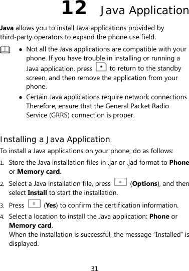  31 12  Java Application Java allows you to install Java applications provided by third-party operators to expand the phone use field.   Not all the Java applications are compatible with your phone. If you have trouble in installing or running a Java application, press    to return to the standby screen, and then remove the application from your phone.  Certain Java applications require network connections. Therefore, ensure that the General Packet Radio Service (GRRS) connection is proper.  Installing a Java Application To install a Java applications on your phone, do as follows: 1. Store the Java installation files in .jar or .jad format to Phone or Memory card. 2. Select a Java installation file, press   (Options), and then select Install to start the installation. 3. Press   (Yes ) to confirm the certification information. 4. Select a location to install the Java application: Phone or Memory card. When the installation is successful, the message “Installed” is displayed. 