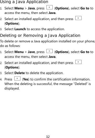  32 Using a Java Application  1. Select Menu &gt; Java, press    (Options), select Go to to access the menu, then select Java. 2. Select an installed application, and then press   (Options). 3. Select Launch to access the application. Deleting or Removing a Java Application To delete or remove a Java application installed on your phone, do as follows: 1. Select Menu &gt; Jave, press    (Options), select Go to to access the menu, then select Java. 2. Select an installed application, and then press   (Options). 3. Select Delete to delete the application. 4. Press   (Yes ) to confirm the certification information. When the deleting is successful, the message “Deleted” is displayed. 